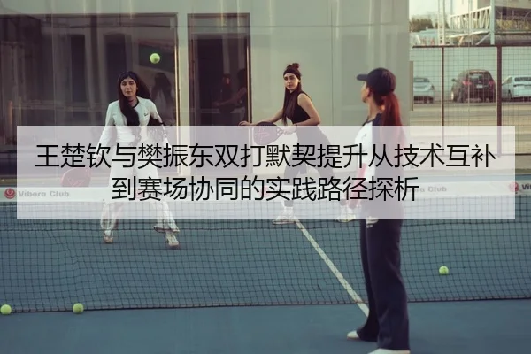 王楚钦与樊振东双打默契提升从技术互补到赛场协同的实践路径探析 | KaiyuanSports